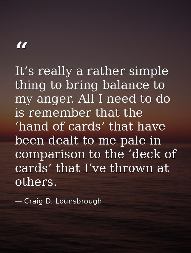 It’s really a rather simple thing to bring balance to my anger. All I need to do is remember that the ‘hand of cards’ th — Craig D. Lounsbrough