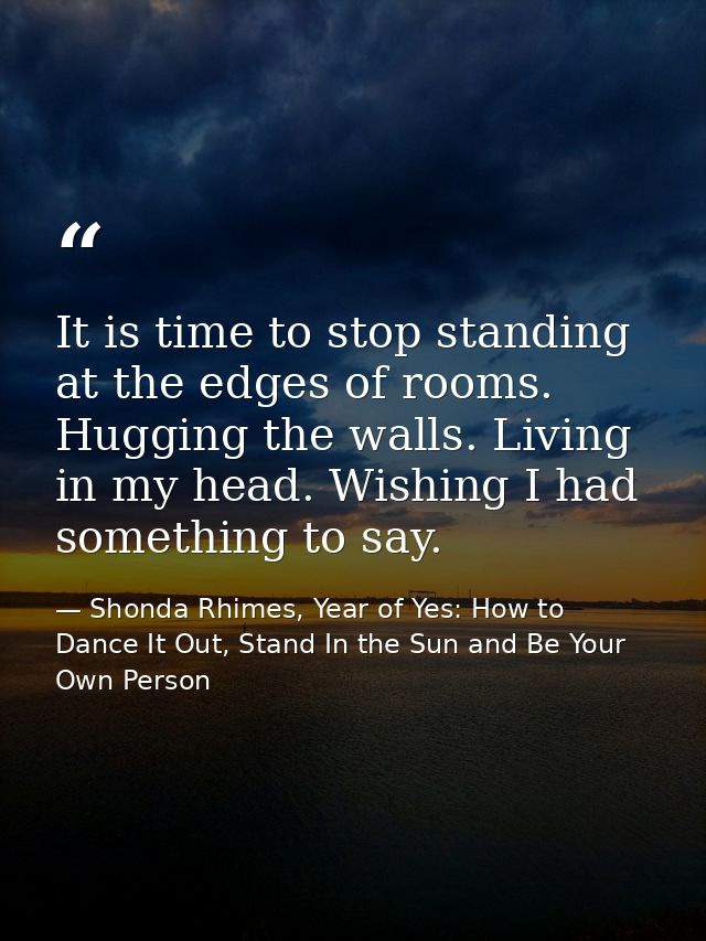 It is time to stop standing at the edges of rooms. Hugging the walls. Living in my head. Wishing I had something to say. — Shonda Rhimes, Year of Yes: How to Dance It Out, Stand In the Sun and Be Your Own Person