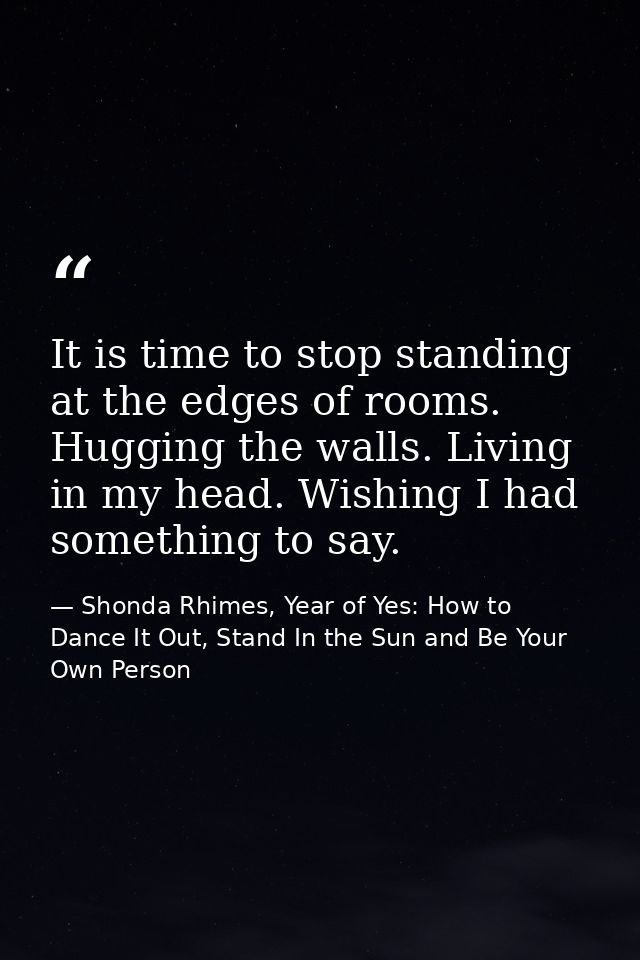 It is time to stop standing at the edges of rooms. Hugging the walls. Living in my head. Wishing I had something to say. — Shonda Rhimes, Year of Yes: How to Dance It Out, Stand In the Sun and Be Your Own Person