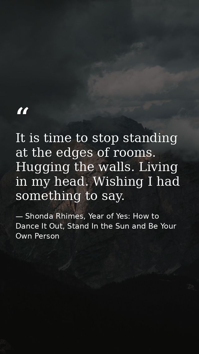 It is time to stop standing at the edges of rooms. Hugging the walls. Living in my head. Wishing I had something to say. — Shonda Rhimes, Year of Yes: How to Dance It Out, Stand In the Sun and Be Your Own Person