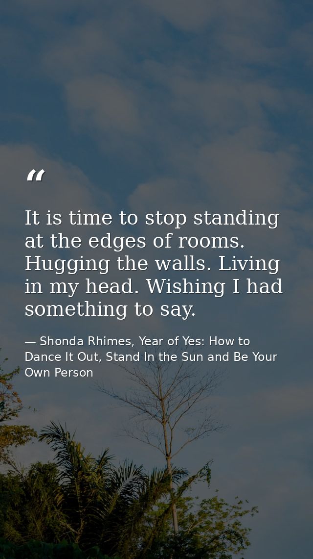 It is time to stop standing at the edges of rooms. Hugging the walls. Living in my head. Wishing I had something to say. — Shonda Rhimes, Year of Yes: How to Dance It Out, Stand In the Sun and Be Your Own Person