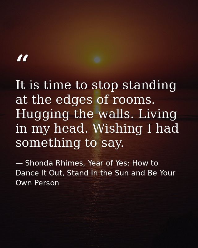 It is time to stop standing at the edges of rooms. Hugging the walls. Living in my head. Wishing I had something to say. — Shonda Rhimes, Year of Yes: How to Dance It Out, Stand In the Sun and Be Your Own Person