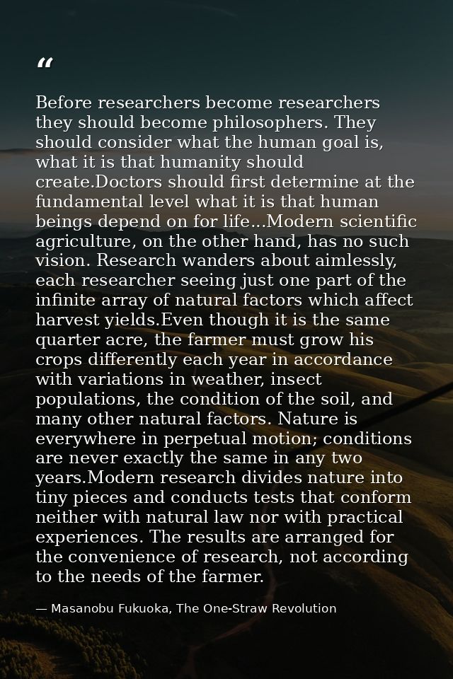 Before researchers become researchers they should become philosophers. They should consider what the human goal is, what — Masanobu Fukuoka, The One-Straw Revolution