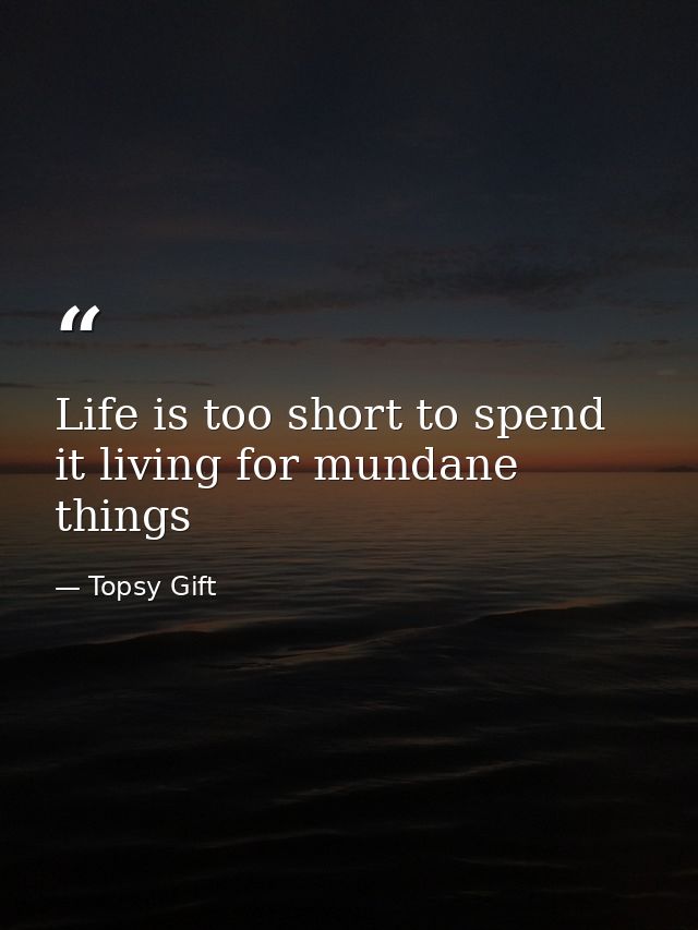 Life is too short to spend it living for mundane things — Topsy Gift
