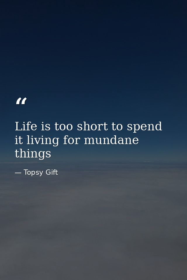 Life is too short to spend it living for mundane things — Topsy Gift