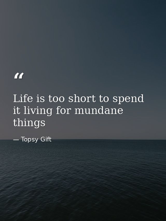 Life is too short to spend it living for mundane things — Topsy Gift