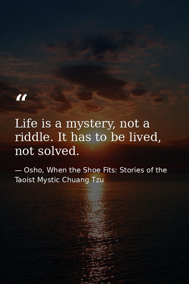 Life is a mystery, not a riddle. It has to be lived, not solved. — Osho, When the Shoe Fits: Stories of the Taoist Mystic Chuang Tzu
