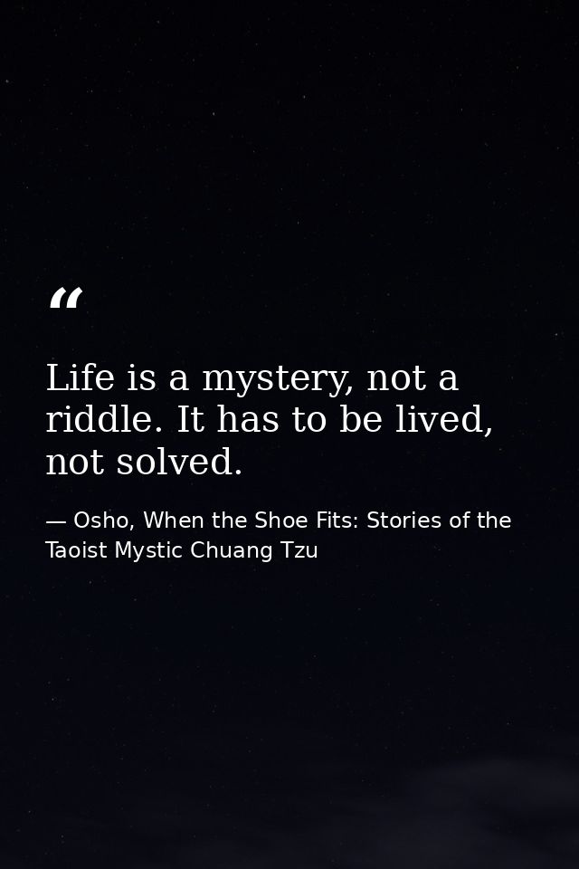 Life is a mystery, not a riddle. It has to be lived, not solved. — Osho, When the Shoe Fits: Stories of the Taoist Mystic Chuang Tzu