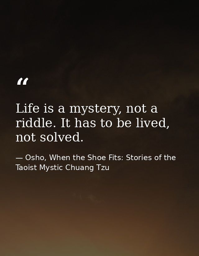 Life is a mystery, not a riddle. It has to be lived, not solved. — Osho, When the Shoe Fits: Stories of the Taoist Mystic Chuang Tzu