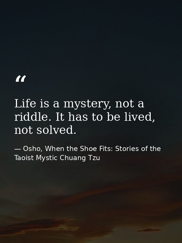 Life is a mystery, not a riddle. It has to be lived, not solved. — Osho, When the Shoe Fits: Stories of the Taoist Mystic Chuang Tzu