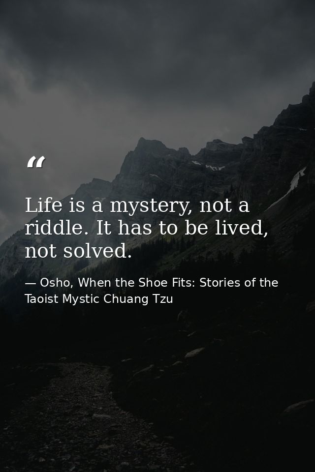Life is a mystery, not a riddle. It has to be lived, not solved. — Osho, When the Shoe Fits: Stories of the Taoist Mystic Chuang Tzu