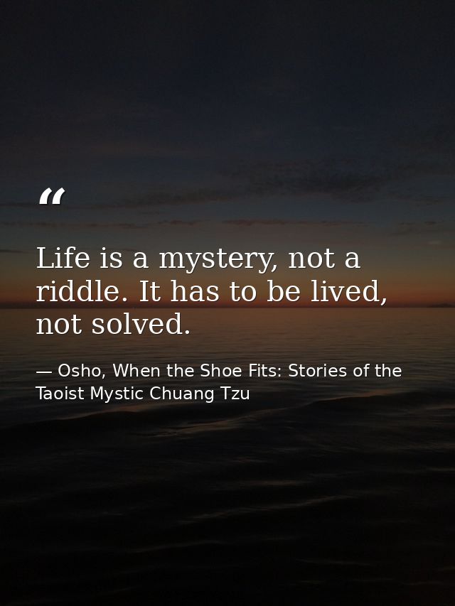Life is a mystery, not a riddle. It has to be lived, not solved. — Osho, When the Shoe Fits: Stories of the Taoist Mystic Chuang Tzu