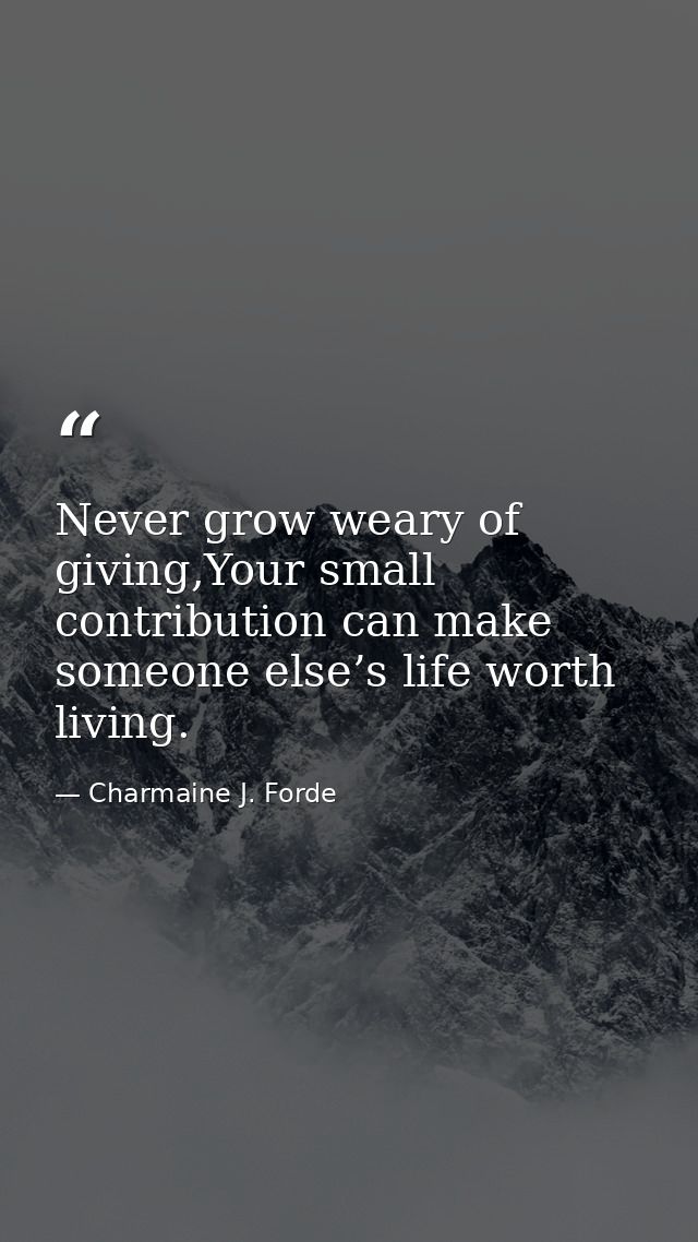Never grow weary of giving,Your small contribution can make someone else’s life worth living. — Charmaine J. Forde