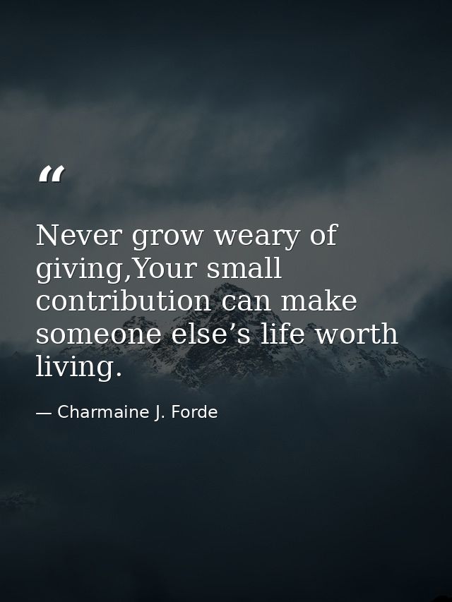 Never grow weary of giving,Your small contribution can make someone else’s life worth living. — Charmaine J. Forde