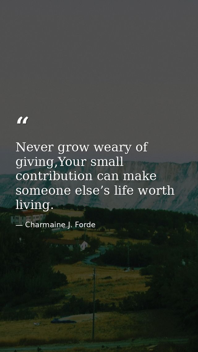 Never grow weary of giving,Your small contribution can make someone else’s life worth living. — Charmaine J. Forde
