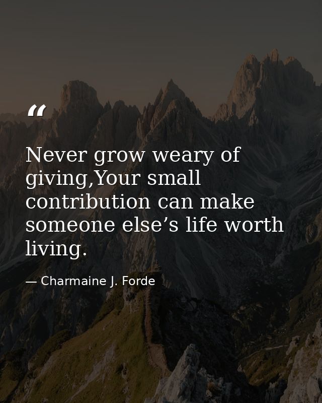 Never grow weary of giving,Your small contribution can make someone else’s life worth living. — Charmaine J. Forde