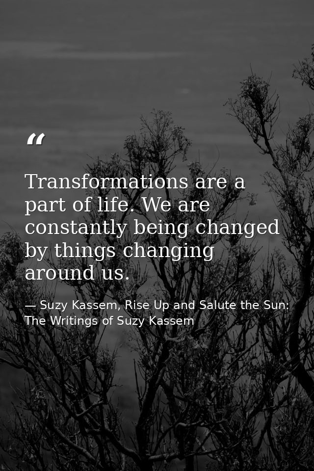 Transformations are a part of life. We are constantly being changed by things changing around us. — Suzy Kassem, Rise Up and Salute the Sun: The Writings of Suzy Kassem