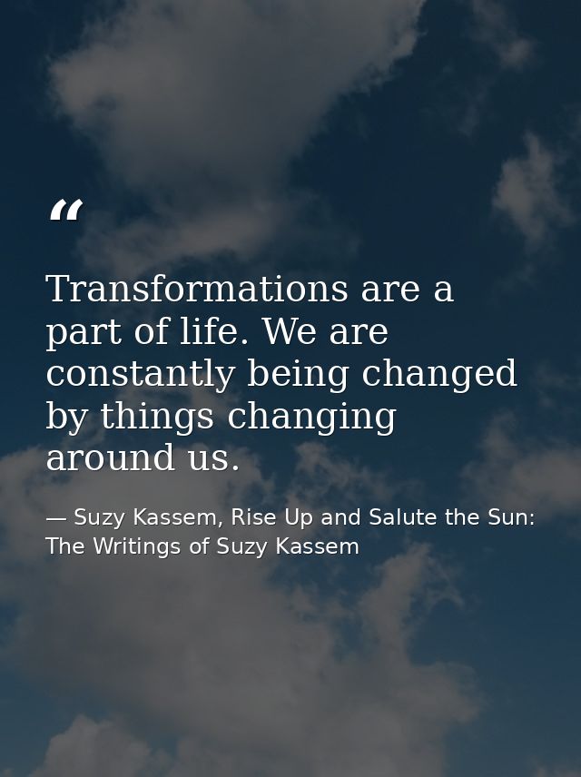 Transformations are a part of life. We are constantly being changed by things changing around us. — Suzy Kassem, Rise Up and Salute the Sun: The Writings of Suzy Kassem