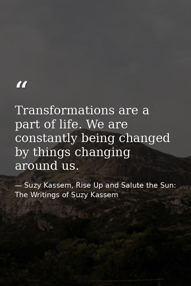 Transformations are a part of life. We are constantly being changed by things changing around us. — Suzy Kassem, Rise Up and Salute the Sun: The Writings of Suzy Kassem