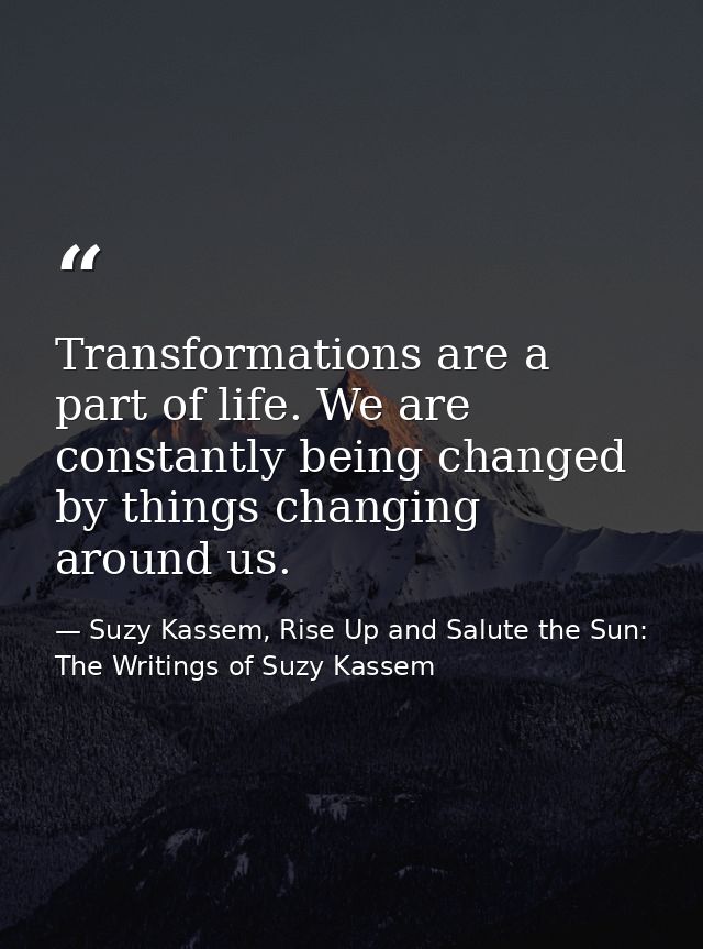 Transformations are a part of life. We are constantly being changed by things changing around us. — Suzy Kassem, Rise Up and Salute the Sun: The Writings of Suzy Kassem