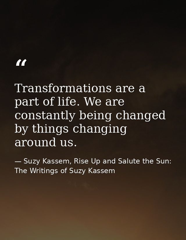 Transformations are a part of life. We are constantly being changed by things changing around us. — Suzy Kassem, Rise Up and Salute the Sun: The Writings of Suzy Kassem