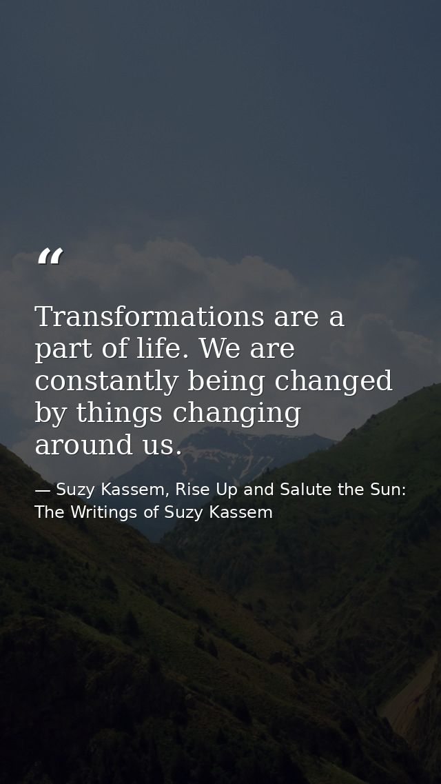 Transformations are a part of life. We are constantly being changed by things changing around us. — Suzy Kassem, Rise Up and Salute the Sun: The Writings of Suzy Kassem