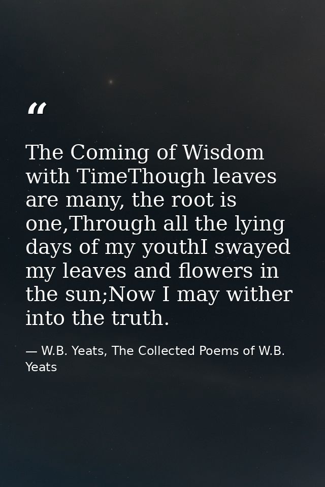 The Coming of Wisdom with TimeThough leaves are many, the root is one,Through all the lying days of my youthI swayed my  — W.B. Yeats, The Collected Poems of W.B. Yeats