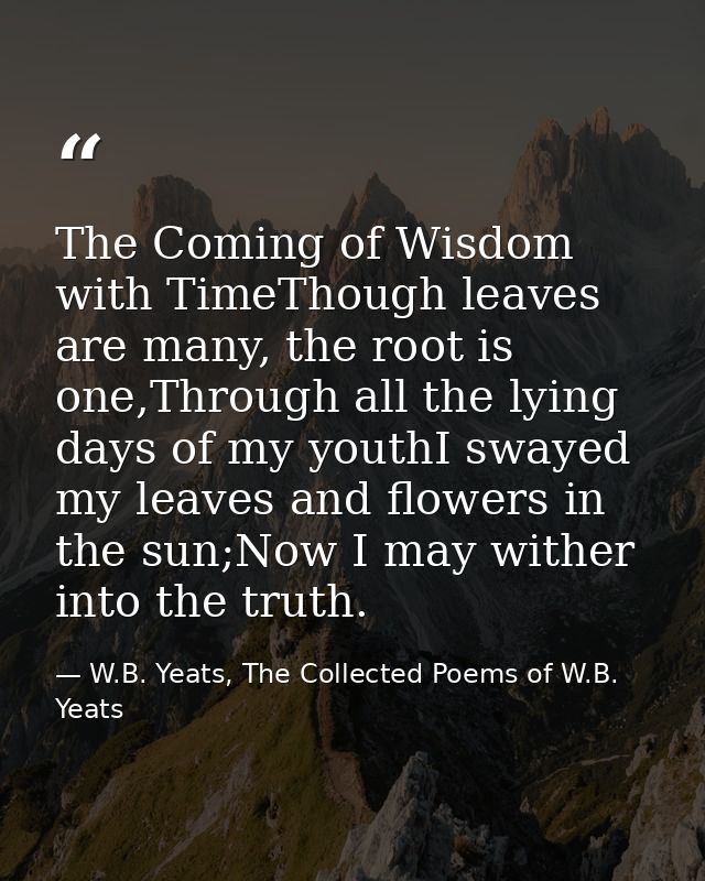 The Coming of Wisdom with TimeThough leaves are many, the root is one,Through all the lying days of my youthI swayed my  — W.B. Yeats, The Collected Poems of W.B. Yeats
