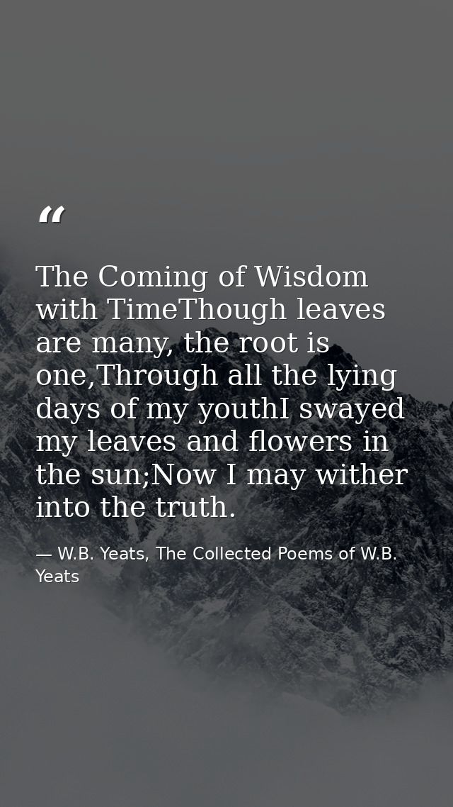 The Coming of Wisdom with TimeThough leaves are many, the root is one,Through all the lying days of my youthI swayed my  — W.B. Yeats, The Collected Poems of W.B. Yeats