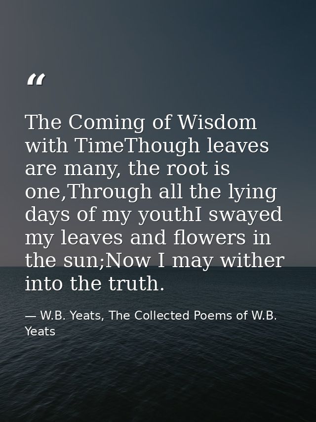 The Coming of Wisdom with TimeThough leaves are many, the root is one,Through all the lying days of my youthI swayed my  — W.B. Yeats, The Collected Poems of W.B. Yeats