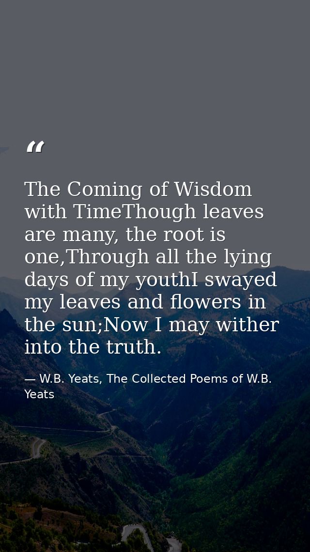 The Coming of Wisdom with TimeThough leaves are many, the root is one,Through all the lying days of my youthI swayed my  — W.B. Yeats, The Collected Poems of W.B. Yeats
