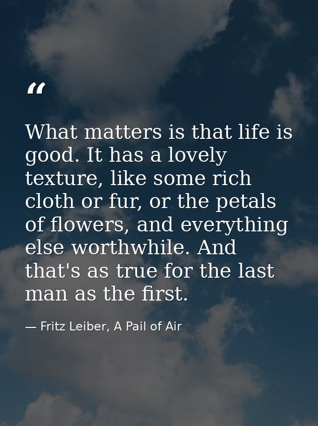 What matters is that life is good. It has a lovely texture, like some rich cloth or fur, or the petals of flowers, and e — Fritz Leiber, A Pail of Air