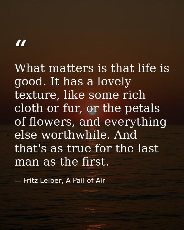 What matters is that life is good. It has a lovely texture, like some rich cloth or fur, or the petals of flowers, and e — Fritz Leiber, A Pail of Air