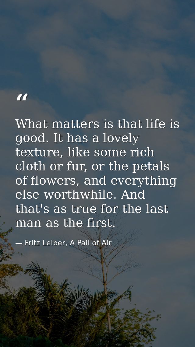 What matters is that life is good. It has a lovely texture, like some rich cloth or fur, or the petals of flowers, and e — Fritz Leiber, A Pail of Air