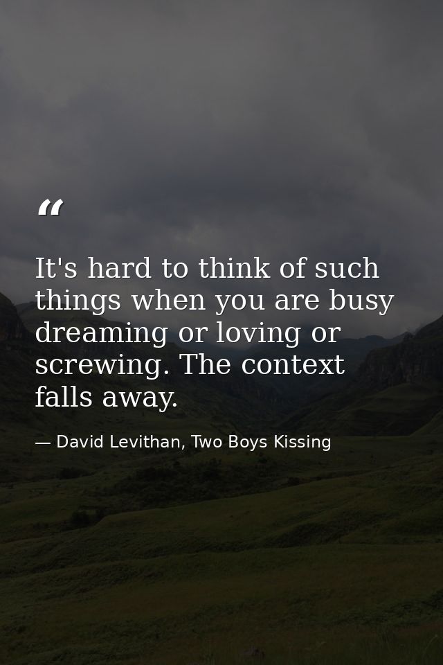 It's hard to think of such things when you are busy dreaming or loving or screwing. The context falls away. — David Levithan, Two Boys Kissing