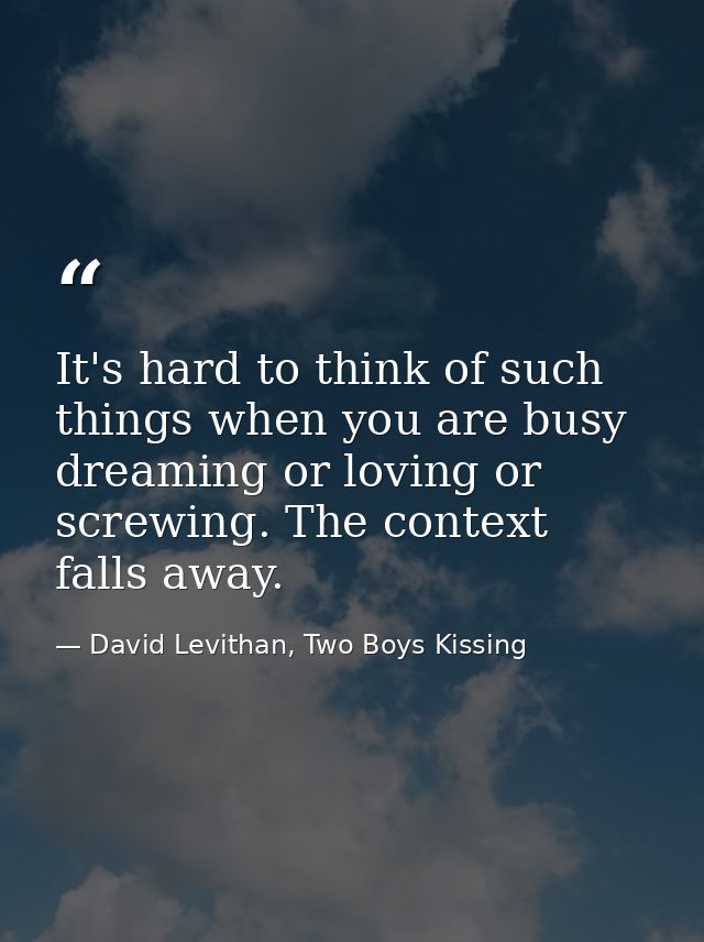 It's hard to think of such things when you are busy dreaming or loving or screwing. The context falls away. — David Levithan, Two Boys Kissing