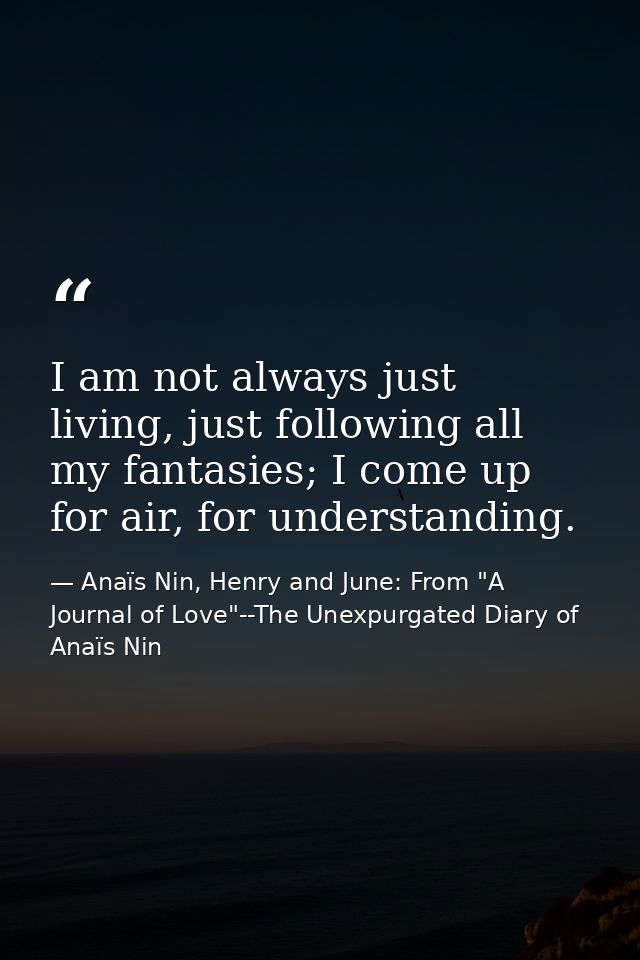 I am not always just living, just following all my fantasies; I come up for air, for understanding. — Anaïs Nin, Henry and June: From "A Journal of Love"--The Unexpurgated Diary of Anaïs Nin