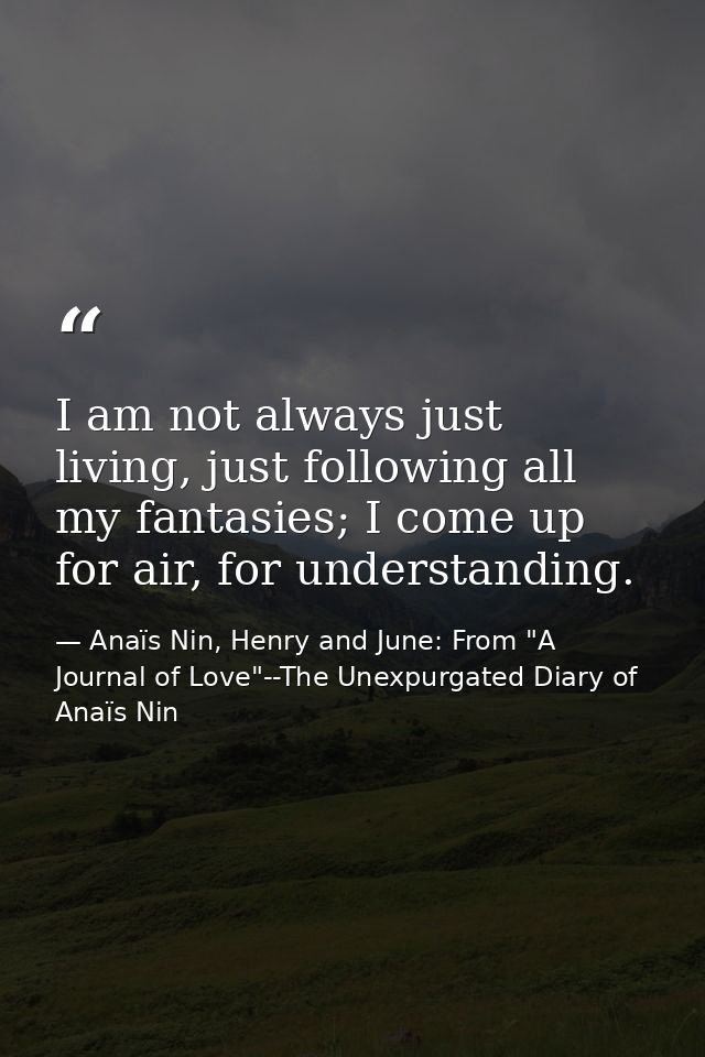 I am not always just living, just following all my fantasies; I come up for air, for understanding. — Anaïs Nin, Henry and June: From "A Journal of Love"--The Unexpurgated Diary of Anaïs Nin
