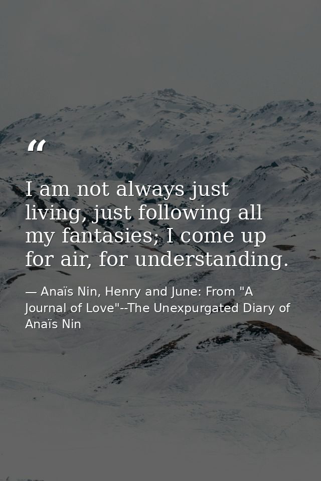 I am not always just living, just following all my fantasies; I come up for air, for understanding. — Anaïs Nin, Henry and June: From "A Journal of Love"--The Unexpurgated Diary of Anaïs Nin