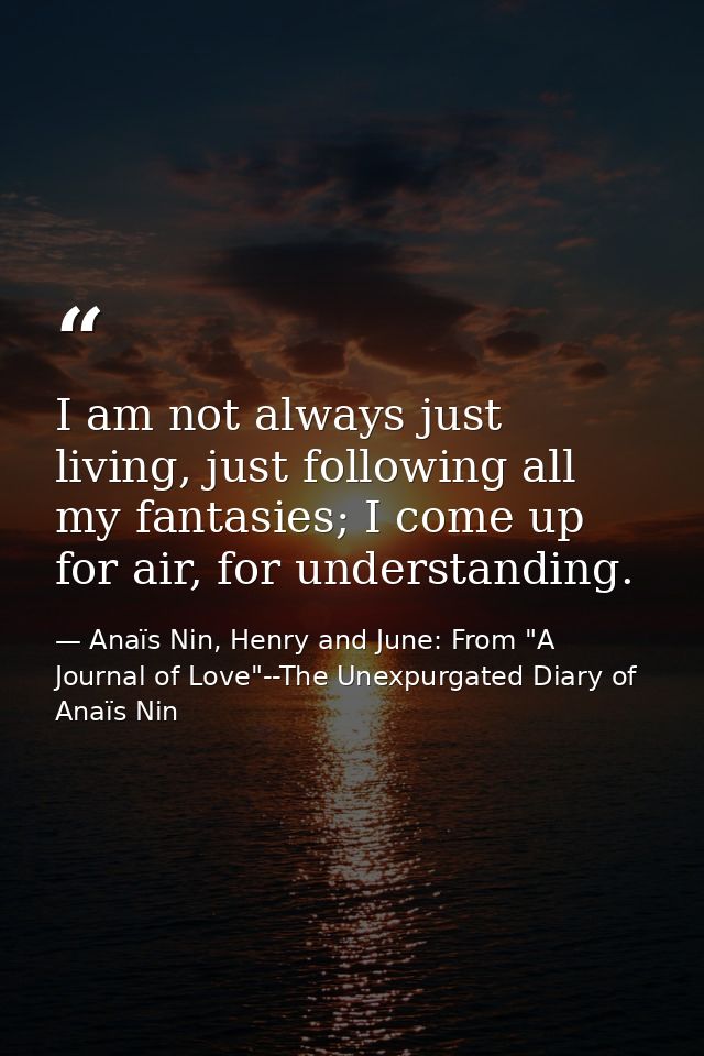 I am not always just living, just following all my fantasies; I come up for air, for understanding. — Anaïs Nin, Henry and June: From "A Journal of Love"--The Unexpurgated Diary of Anaïs Nin