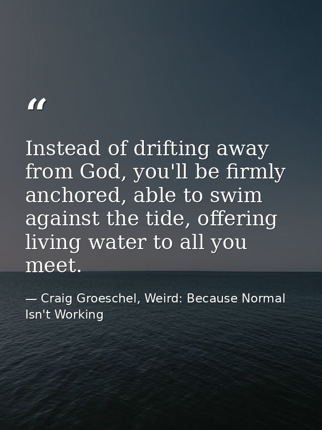 Instead of drifting away from God, you'll be firmly anchored, able to swim against the tide, offering living water to al — Craig Groeschel, Weird: Because Normal Isn't Working