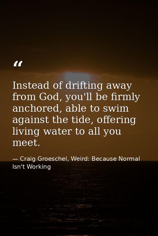 Instead of drifting away from God, you'll be firmly anchored, able to swim against the tide, offering living water to al — Craig Groeschel, Weird: Because Normal Isn't Working