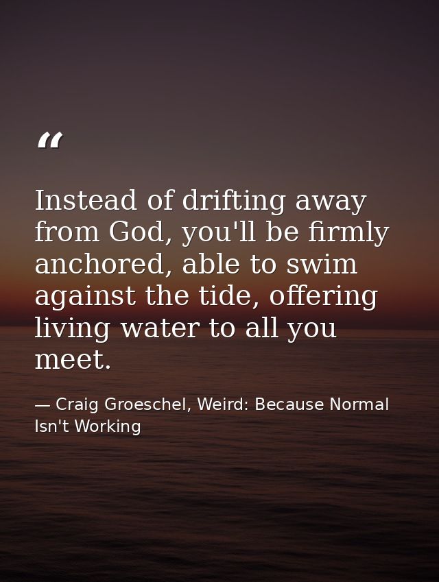 Instead of drifting away from God, you'll be firmly anchored, able to swim against the tide, offering living water to al — Craig Groeschel, Weird: Because Normal Isn't Working