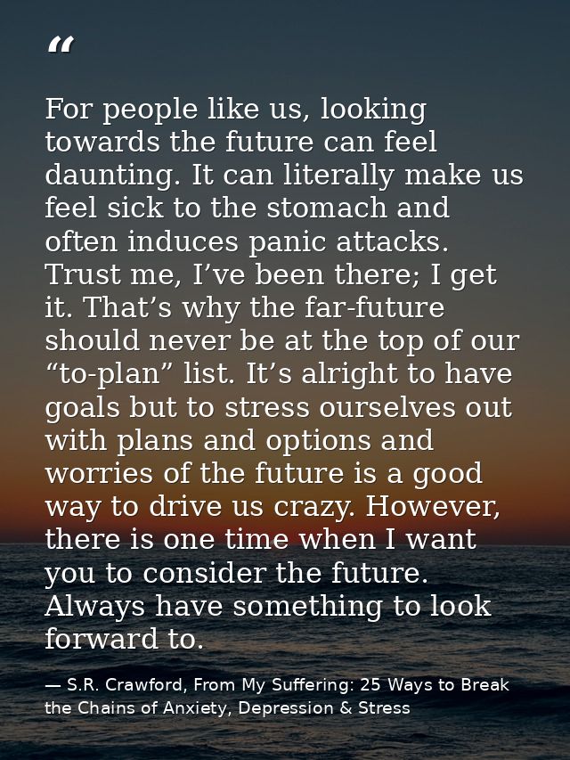 For people like us, looking towards the future can feel daunting. It can literally make us feel sick to the stomach and  — S.R. Crawford, From My Suffering: 25 Ways to Break the Chains of Anxiety, Depression & Stress