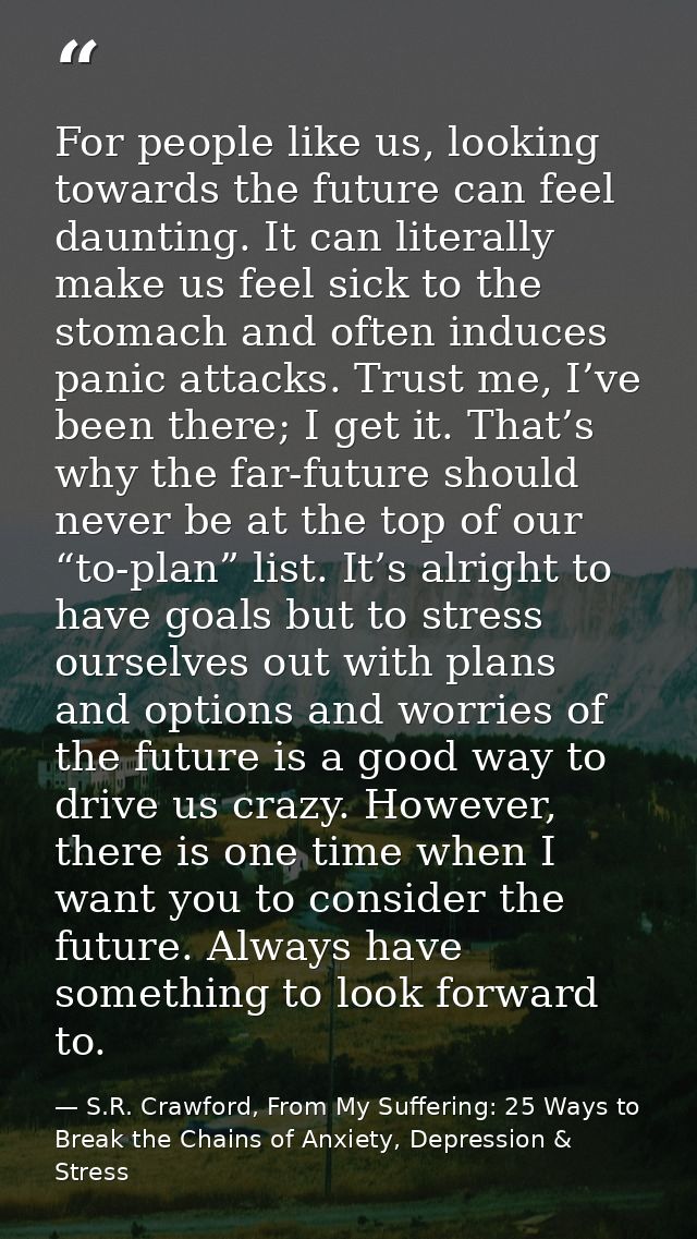 For people like us, looking towards the future can feel daunting. It can literally make us feel sick to the stomach and  — S.R. Crawford, From My Suffering: 25 Ways to Break the Chains of Anxiety, Depression & Stress