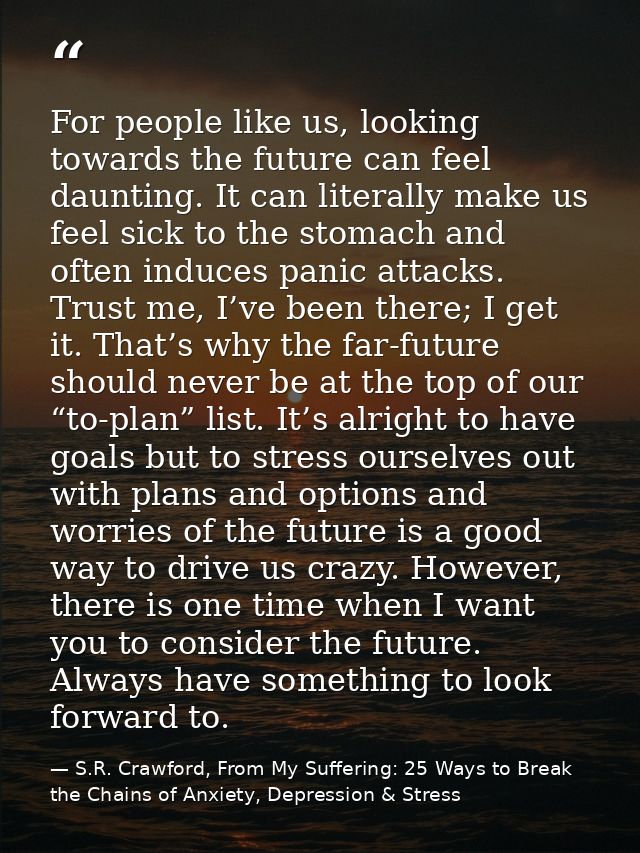 For people like us, looking towards the future can feel daunting. It can literally make us feel sick to the stomach and  — S.R. Crawford, From My Suffering: 25 Ways to Break the Chains of Anxiety, Depression & Stress