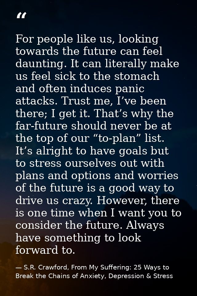 For people like us, looking towards the future can feel daunting. It can literally make us feel sick to the stomach and  — S.R. Crawford, From My Suffering: 25 Ways to Break the Chains of Anxiety, Depression & Stress