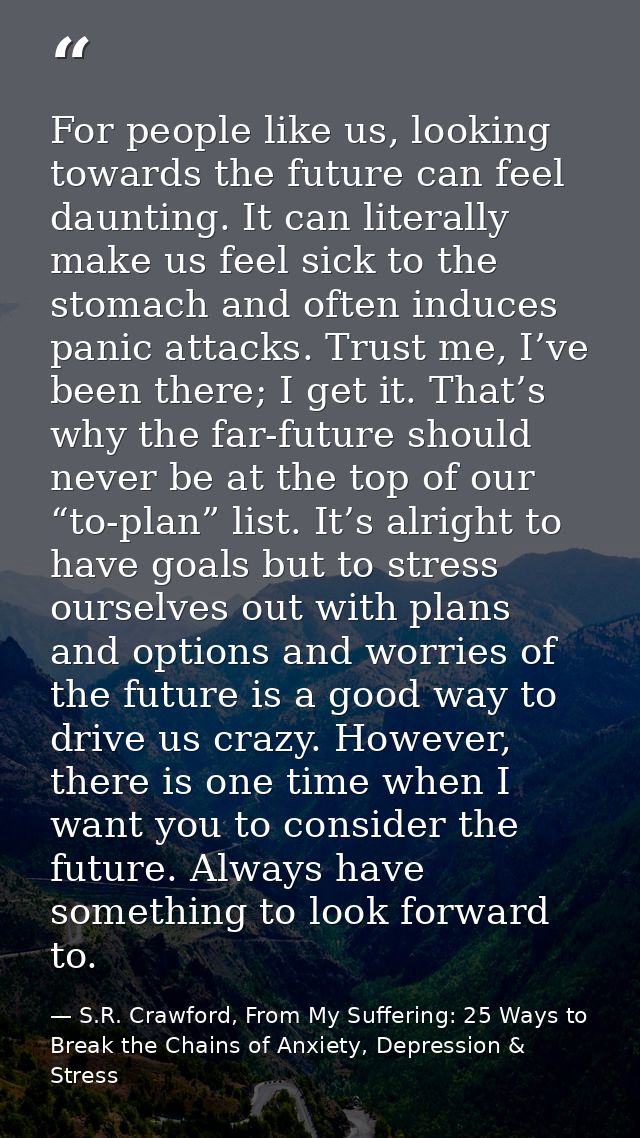For people like us, looking towards the future can feel daunting. It can literally make us feel sick to the stomach and  — S.R. Crawford, From My Suffering: 25 Ways to Break the Chains of Anxiety, Depression & Stress
