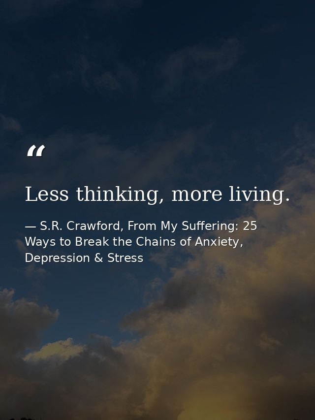 Less thinking, more living. — S.R. Crawford, From My Suffering: 25 Ways to Break the Chains of Anxiety, Depression & Stress