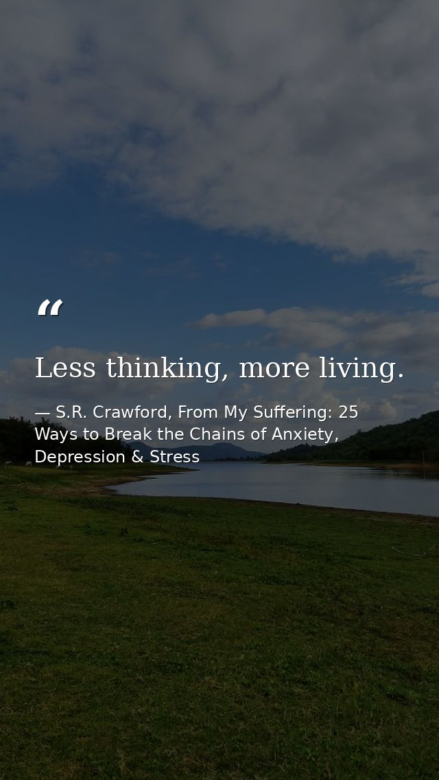 Less thinking, more living. — S.R. Crawford, From My Suffering: 25 Ways to Break the Chains of Anxiety, Depression & Stress